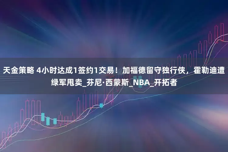天金策略 4小时达成1签约1交易！加福德留守独行侠，霍勒迪遭绿军甩卖_芬尼·西蒙斯_NBA_开拓者
