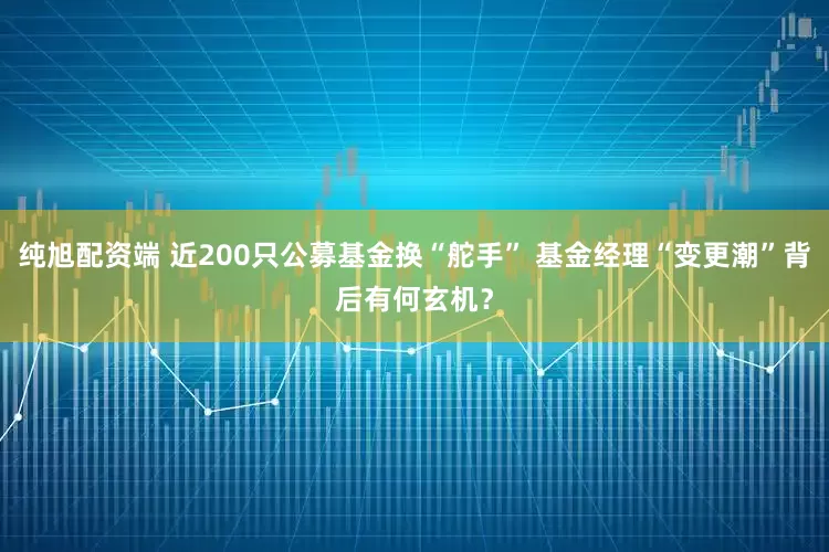 纯旭配资端 近200只公募基金换“舵手” 基金经理“变更潮”背后有何玄机？