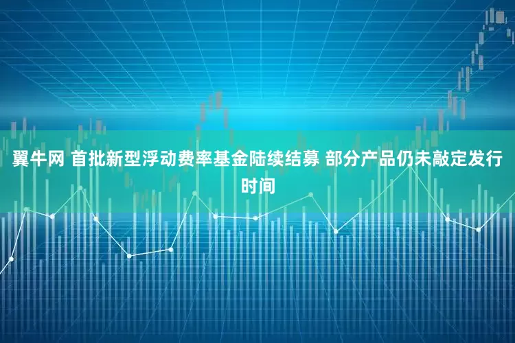 翼牛网 首批新型浮动费率基金陆续结募 部分产品仍未敲定发行时间