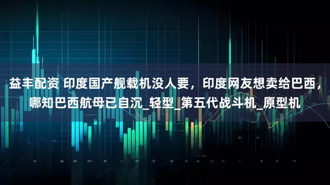 益丰配资 印度国产舰载机没人要，印度网友想卖给巴西，哪知巴西航母已自沉_轻型_第五代战斗机_原型机