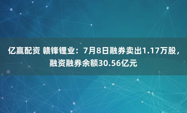 亿赢配资 赣锋锂业：7月8日融券卖出1.17万股，融资融券余额30.56亿元