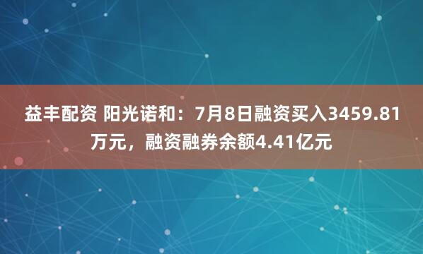 益丰配资 阳光诺和：7月8日融资买入3459.81万元，融资融券余额4.41亿元