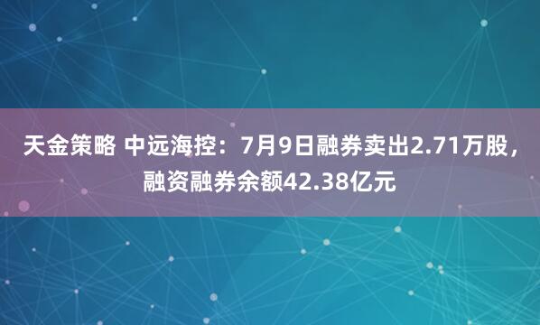 天金策略 中远海控：7月9日融券卖出2.71万股，融资融券余额42.38亿元
