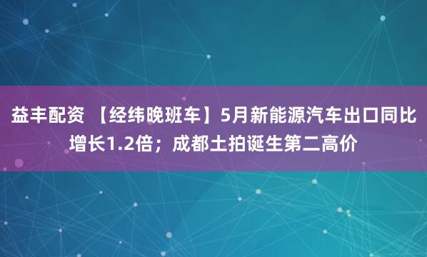 益丰配资 【经纬晚班车】5月新能源汽车出口同比增长1.2倍；成都土拍诞生第二高价