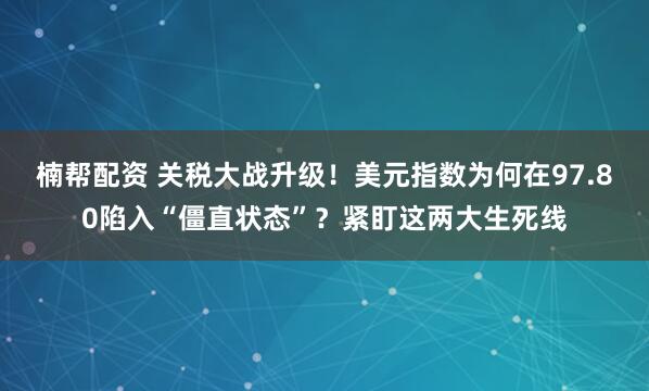 楠帮配资 关税大战升级！美元指数为何在97.80陷入“僵直状态”？紧盯这两大生死线