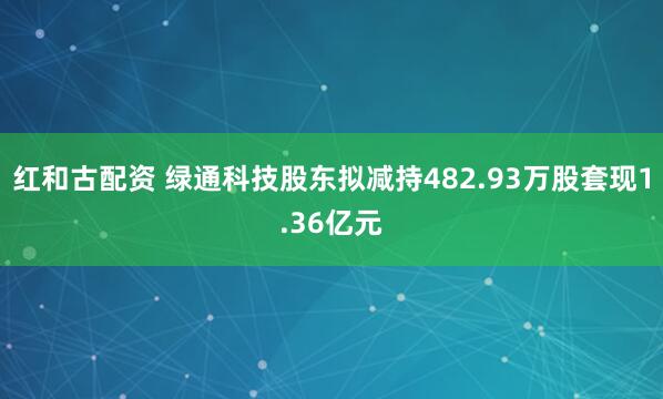 红和古配资 绿通科技股东拟减持482.93万股套现1.36亿元