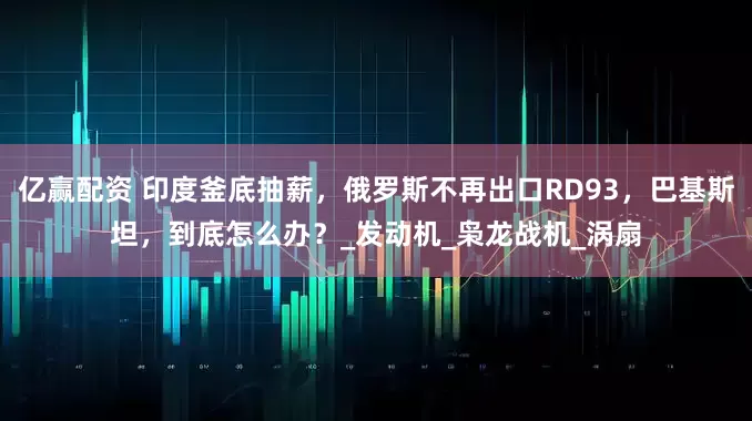 亿赢配资 印度釜底抽薪，俄罗斯不再出口RD93，巴基斯坦，到底怎么办？_发动机_枭龙战机_涡扇
