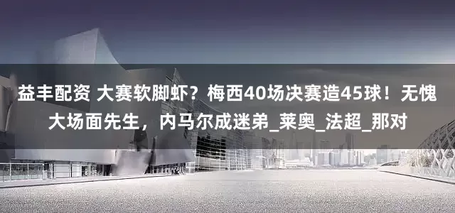 益丰配资 大赛软脚虾？梅西40场决赛造45球！无愧大场面先生，内马尔成迷弟_莱奥_法超_那对