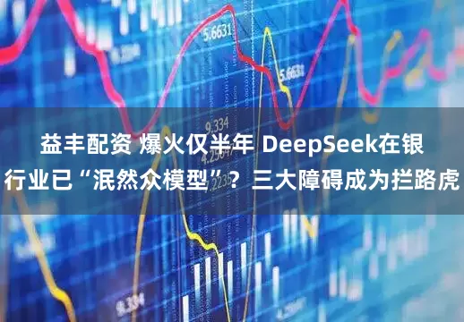 益丰配资 爆火仅半年 DeepSeek在银行业已“泯然众模型”？三大障碍成为拦路虎