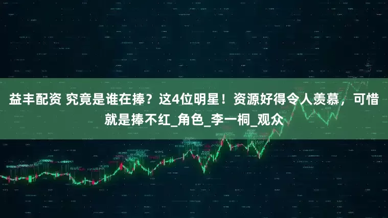 益丰配资 究竟是谁在捧？这4位明星！资源好得令人羡慕，可惜就是捧不红_角色_李一桐_观众