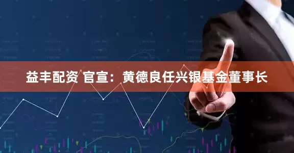 益丰配资 官宣：黄德良任兴银基金董事长
