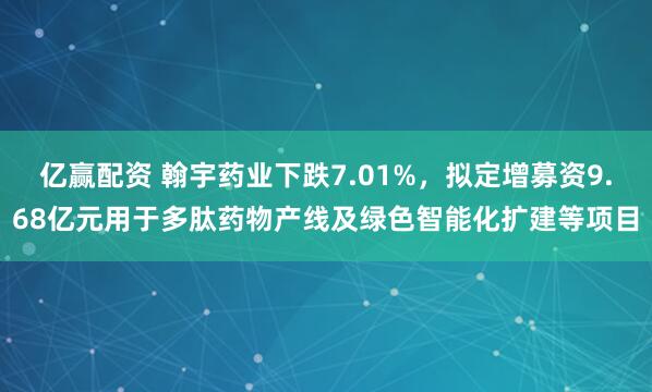亿赢配资 翰宇药业下跌7.01%，拟定增募资9.68亿元用于多肽药物产线及绿色智能化扩建等项目