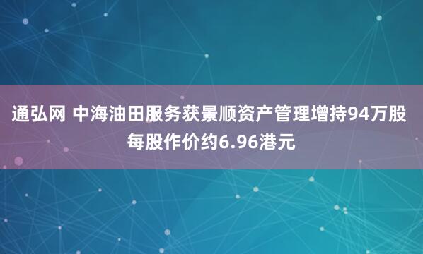 通弘网 中海油田服务获景顺资产管理增持94万股 每股作价约6.96港元