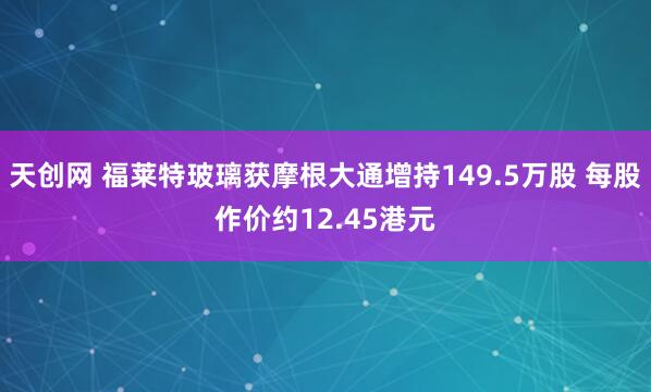天创网 福莱特玻璃获摩根大通增持149.5万股 每股作价约12.45港元
