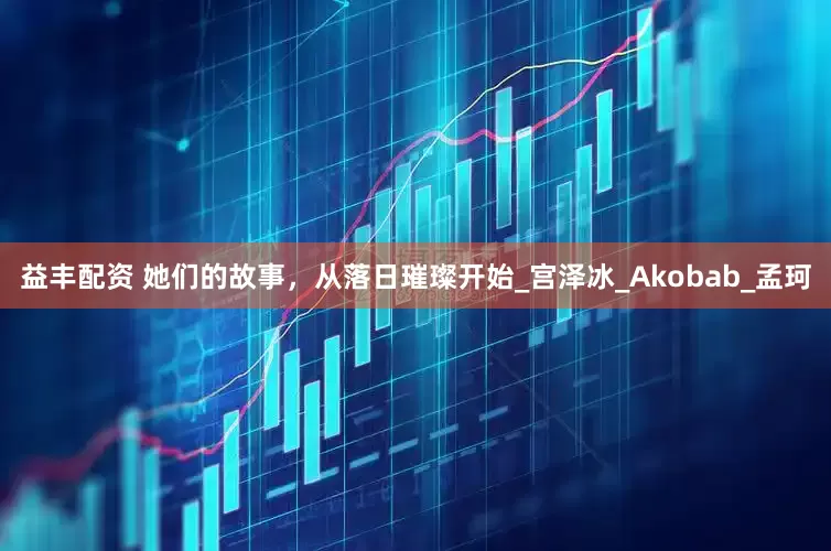 益丰配资 她们的故事，从落日璀璨开始_宫泽冰_Akobab_孟珂