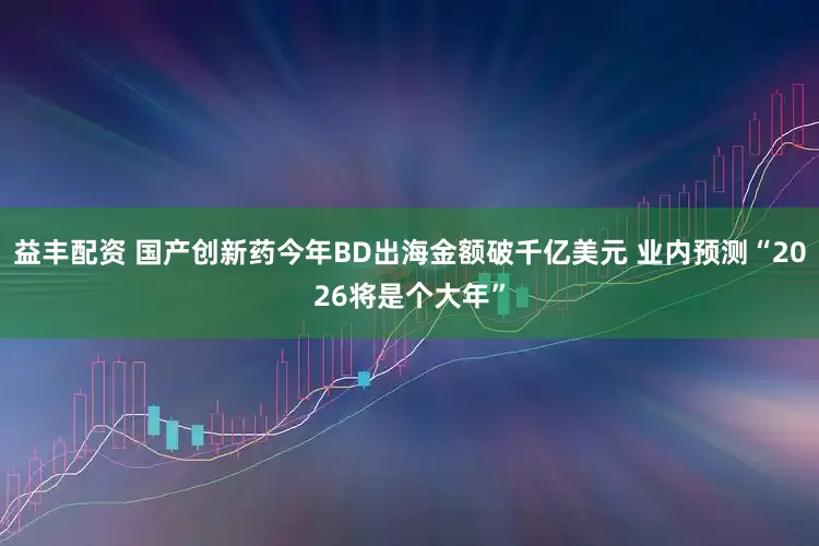 益丰配资 国产创新药今年BD出海金额破千亿美元 业内预测“2026将是个大年”