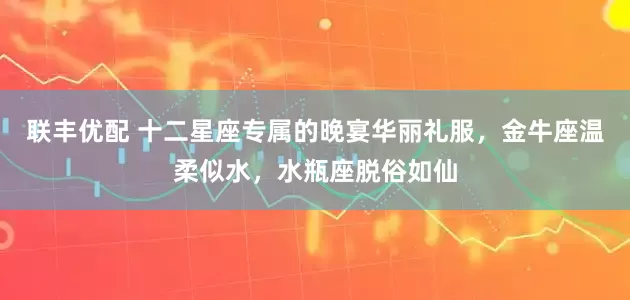 联丰优配 十二星座专属的晚宴华丽礼服，金牛座温柔似水，水瓶座脱俗如仙